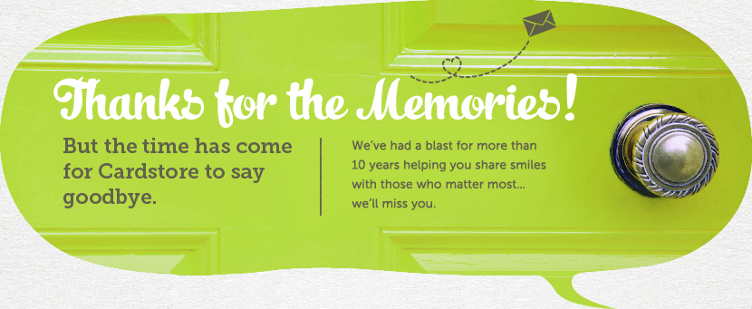 Thanks for the memories! But the time has come for Cardstore to say goodbye. We've had a blast for more than 10 years helping you share smiles with those who matter most... we'll miss you.